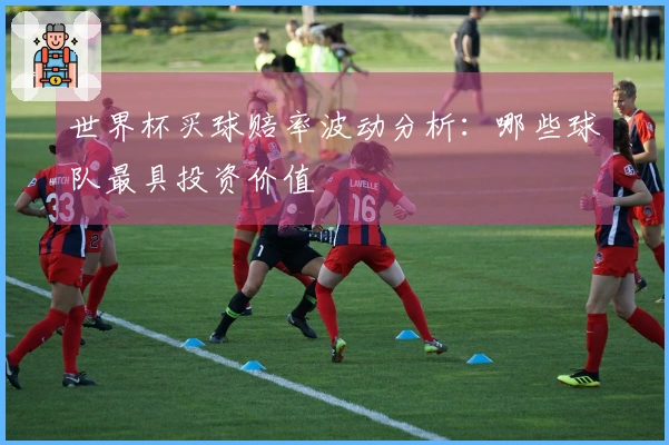 世界杯买球赔率波动分析：哪些球队最具投资价值